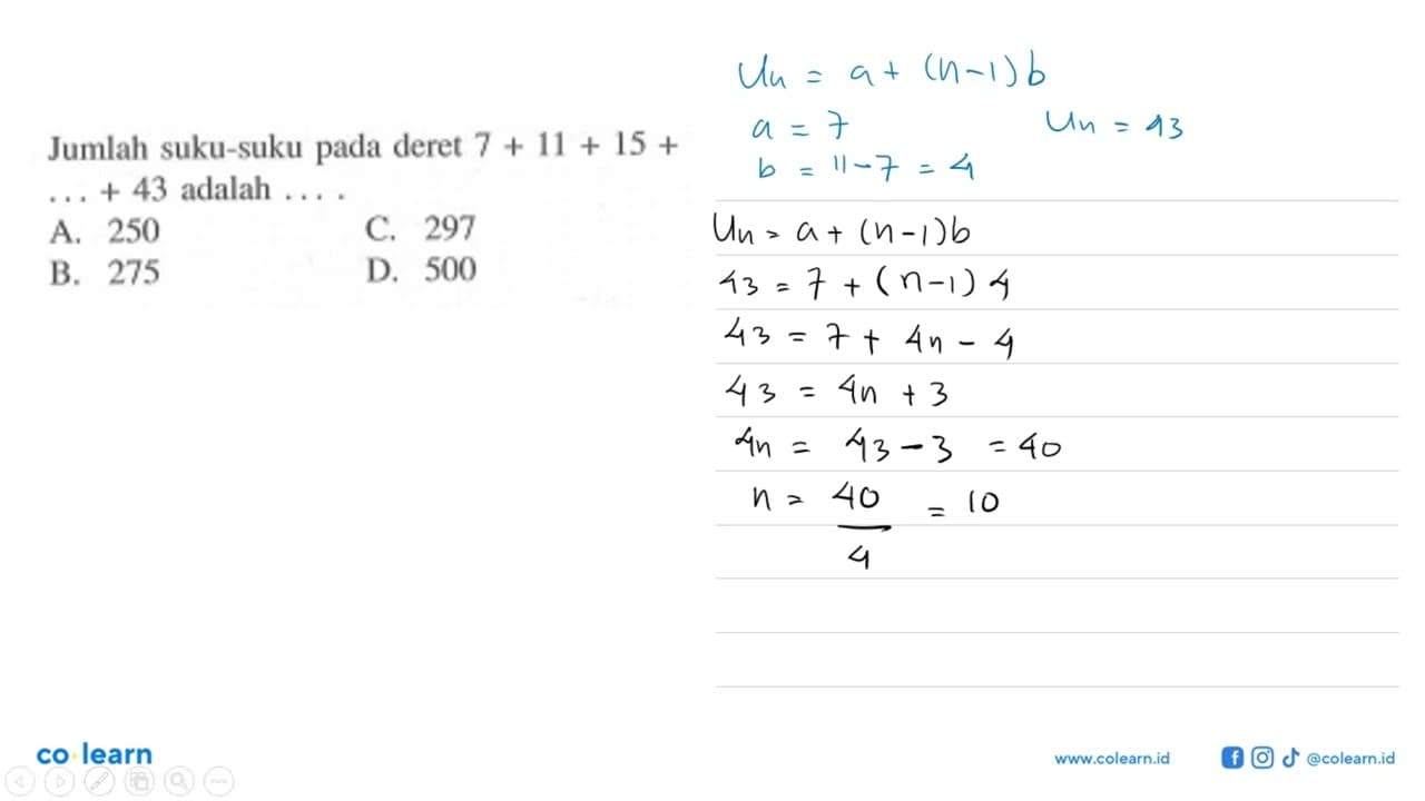 Jumlah suku-suku pada deret 7 + 11 + 15 + ... + 43 adalah